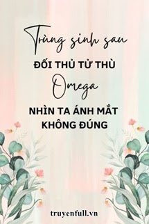 TRÙNG SINH SAU ĐỐI THỦ TỬ THÙ OMEGA NHÌN TA ÁNH MẮT KHÔNG ĐÚNG